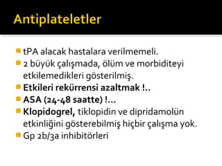  tPA alacak hastalara verilmemeli.
 2 büyük çalışmada, ölüm ve morbiditeyi
  etkilemedikleri gösterilmiş.
 Etkileri rekürrensi azaltmak !..
 ASA (24-48 saatte) !...
 Klopidogrel, tiklopidin ve dipridamolün
  etkinliğini gösterebilmiş hiçbir çalışma yok.
 Gp 2b/3a inhibitörleri
 