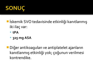  İskemik SVO tedavisinde etkinliği kanıtlanmış
 iki ilaç var:
   tPA
   325 mg ASA


 Diğer antikoagulan ve antiplatelet ajanların
 kanıtlanmış etkinliği yok; çoğunun verilmesi
 kontrendike.
 