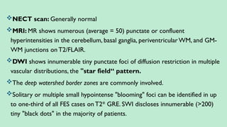 NECT scan: Generally normal
MRI: MR shows numerous (average = 50) punctate or confluent
hyperintensities in the cerebellum, basal ganglia, periventricularWM, and GM-
WM junctions on T2/FLAIR.
DWI shows innumerable tiny punctate foci of diffusion restriction in multiple
vascular distributions, the "star field“ pattern.
The deep watershed border zones are commonly involved.
Solitary or multiple small hypointense "blooming" foci can be identified in up
to one-third of all FES cases onT2* GRE. SWI discloses innumerable (>200)
tiny "black dots" in the majority of patients.
 