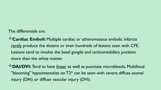 The differentials are:
Cardiac Emboli: Multiple cardiac or atheromatous embolic infarcts
rarely produce the dozens or even hundreds of lesions seen with CFE.
Lesions tend to involve the basal ganglia and corticomedullary junctions
more than the white matter.
DAI/DVI: Tend to have linear as well as punctate microbleeds. Multifocal
"blooming" hypointensities onT2* can be seen with severe diffuse axonal
injury (DAI) or diffuse vascular injury (DVI).
 