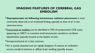 IMAGING FEATURES OF CEREBRAL GAS
EMBOLISM
Asymptomatic air following intravenous catheter placement is most
commonly observed as an incidental finding, typically as dots of air in the
cavernous sinus.
Intracranial air bubbles can be identified in 70% of symptomatic CGE cases,
appearing on NECT as transient small intravascular rounded or curvilinear
hypodensities, typically located at the depths of sulci.
Intraparenchymal air is less common.
Air is quickly absorbed and can rapidly disappear. If massive air embolism
occurs, cerebral ischemia or diffuse brain swelling typically ensues.
 