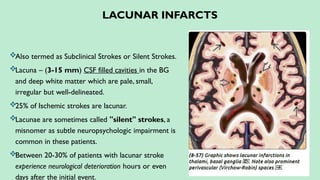 LACUNAR INFARCTS
Also termed as Subclinical Strokes or Silent Strokes.
Lacuna – (3-15 mm) CSF filled cavities in the BG
and deep white matter which are pale, small,
irregular but well-delineated.
25% of Ischemic strokes are lacunar.
Lacunae are sometimes called "silent" strokes, a
misnomer as subtle neuropsychologic impairment is
common in these patients.
Between 20-30% of patients with lacunar stroke
experience neurological deterioration hours or even
days after the initial event.
 