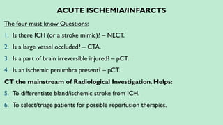 ACUTE ISCHEMIA/INFARCTS
The four must know Questions:
1. Is there ICH (or a stroke mimic)? – NECT.
2. Is a large vessel occluded? – CTA.
3. Is a part of brain irreversible injured? – pCT.
4. Is an ischemic penumbra present? – pCT.
CT the mainstream of Radiological Investigation. Helps:
5. To differentiate bland/ischemic stroke from ICH.
6. To select/triage patients for possible reperfusion therapies.
 