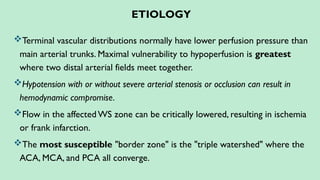 ETIOLOGY
Terminal vascular distributions normally have lower perfusion pressure than
main arterial trunks. Maximal vulnerability to hypoperfusion is greatest
where two distal arterial fields meet together.
Hypotension with or without severe arterial stenosis or occlusion can result in
hemodynamic compromise.
Flow in the affected WS zone can be critically lowered, resulting in ischemia
or frank infarction.
The most susceptible "border zone" is the "triple watershed" where the
ACA, MCA, and PCA all converge.
 