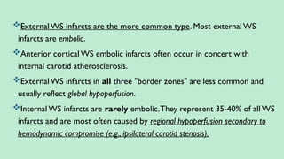 External WS infarcts are the more common type. Most external WS
infarcts are embolic.
Anterior cortical WS embolic infarcts often occur in concert with
internal carotid atherosclerosis.
External WS infarcts in all three "border zones" are less common and
usually reflect global hypoperfusion.
Internal WS infarcts are rarely embolic.They represent 35-40% of all WS
infarcts and are most often caused by regional hypoperfusion secondary to
hemodynamic compromise (e.g., ipsilateral carotid stenosis).
 
