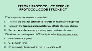 STROKE PROTOCOL/CT STROKE
PROTOCOL/CODE STROKE CT
The purpose of this protocol is three-fold:
I. To assess the brain for established infarcts or alternative diagnoses
II. To identify the location and physiological effects of arterial blockage
III. To assess vascular anatomy that may impact endovascular access
To achieve this, stroke protocol CT usually includes 3 concatenated scans :
I. Non-contrast CT (brain)
II. CT perfusion (brain)
III. CT angiography (aortic arch to the vertex of the skull)
 