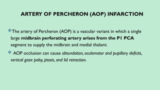 ARTERY OF PERCHERON (AOP) INFARCTION
The artery of Percheron (AOP) is a vascular variant in which a single
large midbrain perforating artery arises from the P1 PCA
segment to supply the midbrain and medial thalami.
 AOP occlusion can cause obtundation, oculomotor and pupillary deficits,
vertical gaze palsy, ptosis, and lid retraction.
 