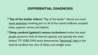 DIFFERENTIAL DIAGNOSIS
Top of the basilar infarct: "Top of the basilar" infarcts are much
more extensive, involving part or all of the rostral midbrain, occipital
lobes, superior vermis, and thalami.
Deep cerebral (galenic) venous occlusions: Involve the basal
ganglia, posterior limb of internal capsules, and typically the entire
thalami. T2* (GRE, SWI) scans demonstrate "blooming" clots in the
internal cerebral vein, vein of Galen, and straight sinus.
 