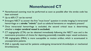  Nonenhanced scanning must be performed as soon as possible after the stroke code has
been activated
 Up to 60% CT can be normal
 Emergent NECT to answer the first "must know" question in stroke imaging: Is intracranial
hemorrhage or a stroke "mimic" (such as subdural hematoma or neoplasm) present?
 Once intracranial hemorrhage is excluded, the second critical issue is determining
whether a major cerebral vessel is occluded.
 CT angiography (CTA) can be obtained immediately following the NECT scan and is the
noninvasive procedure of choice for depicting potentially treatable major vessel occlusions.
 MR angiography (MRA) is more susceptible to motion artifact, which is accentuated in
uncooperative patients.
 DSA is typically reserved for patients undergoing intraarterial thrombolysis or mechanical
thrombectomy.
Nonenhanced CT
 