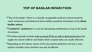 TOP OF BASILAR INFARCTION
"Top of the basilar" infarct is a clinically recognizable syndrome characterized by
visual, oculomotor, and behavioral abnormalities caused by thrombosis of the distal
basilar artery.
"Locked-in" syndrome is a rare but devastating manifestation of top of the basilar
thrombosis.
Thrombus typically occludes both proximal PCAs as well as distal perforators that
supply the rostral midbrain and thalami. Both occipital lobes are usually infarcted.
Depending on the inferior extent of the clot, pontine perforators and one or more
superior cerebellar artery territories may also be affected
 