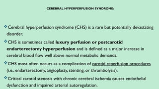 CEREBRAL HYPERPERFUSION SYNDROME:
Cerebral hyperperfusion syndrome (CHS) is a rare but potentially devastating
disorder.
CHS is sometimes called luxury perfusion or postcarotid
endarterectomy hyperperfusion and is defined as a major increase in
cerebral blood flow well above normal metabolic demands.
CHS most often occurs as a complication of carotid reperfusion procedures
(i.e., endarterectomy, angioplasty, stenting, or thrombolysis).
Critical carotid stenosis with chronic cerebral ischemia causes endothelial
dysfunction and impaired arterial autoregulation.
 
