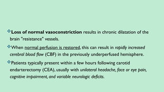 Loss of normal vasoconstriction results in chronic dilatation of the
brain "resistance" vessels.
When normal perfusion is restored, this can result in rapidly increased
cerebral blood flow (CBF) in the previously underperfused hemisphere.
Patients typically present within a few hours following carotid
endarterectomy (CEA), usually with unilateral headache, face or eye pain,
cognitive impairment, and variable neurologic deficits.
 