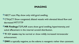 IMAGING
NECT scan: May show only mild gyral swelling.
CTA/pCT: Show congested, dilated vessels with elevated blood flow and
decreased MTT/TTP
MR Findings:T2/FLAIR scans show gyral swelling, hyperintensity, and
sulcal effacement in the internal carotid distribution.
T1 C+ scans may be normal or show mildly increased intravascular
enhancement.
DWI is typically negative, as the edema is vasogenic rather than cytotoxic.
 