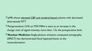 pMR shows elevated CBF and cerebral blood volume with decreased
(shortened) MTT.
Postprocedure CHS on TOF-MRA is seen as an increase in the
change ratio of signal intensity more than 1.5x the preoperative level.
Nuclear Medicine: Single-photon emission computed tomography
(SPECT) has demonstrated focal hyperperfusion at the
revascularization
 