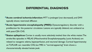 DIFFERENTIAL DIAGNOSIS
Acute cerebral ischemia-infarction: MTT is prolonged (not decreased), and DWI
typically shows restricted diffusion
Acute hypertensive encephalopathy (PRES): Dysautoregulatory disorder with a
predilection for the posterior circulation. Lesions are typically bilateral, not unilateral as
with post-CEA CHS.
Status epilepticus: Cortex is usually more selectively involved than the white matter.The
stroke-like episodes in MELAS (Mitochondrial Encephalomyopathy, Lactic Acidosis) are
related to vasogenic edema, hyperperfusion, and neuronal damage. Cortical hyperintensity
on T2/FLAIR can resemble CHS, but MRS in "normal-appearing" brain shows a
characteristically elevated lactate peak.
 