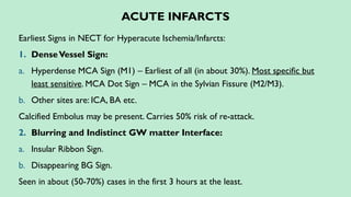 ACUTE INFARCTS
Earliest Signs in NECT for Hyperacute Ischemia/Infarcts:
1. DenseVessel Sign:
a. Hyperdense MCA Sign (M1) – Earliest of all (in about 30%). Most specific but
least sensitive. MCA Dot Sign – MCA in the Sylvian Fissure (M2/M3).
b. Other sites are: ICA, BA etc.
Calcified Embolus may be present. Carries 50% risk of re-attack.
2. Blurring and Indistinct GW matter Interface:
a. Insular Ribbon Sign.
b. Disappearing BG Sign.
Seen in about (50-70%) cases in the first 3 hours at the least.
 
