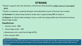 STROKE
Stroke is a generic term that describes a clinical event characterized by sudden onset of a neurological
deficit.
Stroke is a syndrome caused by disruption of the blood flow to part of the brain due to either:
(a) Occlusion of a blood vessel (ischemic stroke, seen in approximately 80% of cases); or
(b) Rupture of a blood vessel, resulting in injury to cells and causing sudden loss of focal brain functions.
(hemorrhagic stroke).
Classified into:
1. Ischemic stroke – 80%.
2. Hemorrhagic stroke – 20%
a. Spontaneous intra cranial hemorrhage (sICH).
b. Non traumatic SAH.
c.Venous occlusions.
Intracerebral hemorrhage (ICH), also known as intraparenchymal hemorrhage (IPH) and often synonymously describing hemorrhagic
stroke, is a subset of an intracranial hemorrhage as well as of stroke, defined by the acute accumulation of blood within the brain
parenchyma.
 