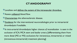 CT ANGIOGRAPHY
Localizes and defines the extent of the intravascular thrombus.
Assess collateral blood flow.
Characterizes the atherosclerotic disease.
Guidance for the interventional neuroradiologist prior to intraarterial
thrombolysis if available.
In intra-arterial thrombolysis higher chances of recanalization is seen in the
occlusion of ICA, MCA stem and basilar artery [differentiating them from
more distal (M2 or M3) occlusions for intravenous, intraarterial, or mixed
(intravenous-intraarterial) treatment planning]
 