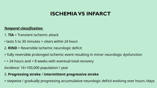 ISCHEMIAVS INFARCT
Temporal classification:
1. TIA = Transient ischemic attack
• lasts 5 to 30 minutes + clears within 24 hours
2. RIND = Reversible ischemic neurologic deficit
= fully reversible prolonged ischemic event resulting in minor neurologic dysfunction
• > 24 hours and < 8 weeks with eventual total recovery
Incidence: 16÷100,000 population / year
3. Progressing stroke / intermittent progressive stroke
= stepwise / gradually progressing accumulative neurologic deficit evolving over hours /days
 