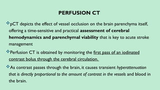 PERFUSION CT
pCT depicts the effect of vessel occlusion on the brain parenchyma itself,
offering a time-sensitive and practical assessment of cerebral
hemodynamics and parenchymal viability that is key to acute stroke
management
Perfusion CT is obtained by monitoring the first pass of an iodinated
contrast bolus through the cerebral circulation.
As contrast passes through the brain, it causes transient hyperattenuation
that is directly proportional to the amount of contrast in the vessels and blood in
the brain.
 