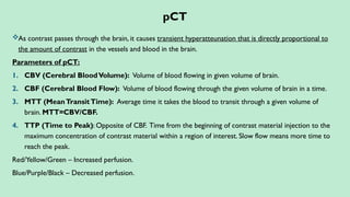 pCT
As contrast passes through the brain, it causes transient hyperatteunation that is directly proportional to
the amount of contrast in the vessels and blood in the brain.
Parameters of pCT:
1. CBV (Cerebral BloodVolume): Volume of blood flowing in given volume of brain.
2. CBF (Cerebral Blood Flow): Volume of blood flowing through the given volume of brain in a time.
3. MTT (MeanTransitTime): Average time it takes the blood to transit through a given volume of
brain. MTT=CBV/CBF.
4. TTP (Time to Peak): Opposite of CBF. Time from the beginning of contrast material injection to the
maximum concentration of contrast material within a region of interest. Slow flow means more time to
reach the peak.
Red/Yellow/Green – Increased perfusion.
Blue/Purple/Black – Decreased perfusion.
 