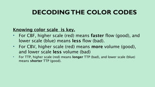 DECODINGTHE COLOR CODES
Knowing color scale is key.
• For CBF, higher scale (red) means faster flow (good), and
lower scale (blue) means less flow (bad).
• For CBV, higher scale (red) means more volume (good),
and lower scale less volume (bad)
• For TTP, higher scale (red) means longer TTP (bad), and lower scale (blue)
means shorter TTP (good).
 