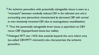An ischemic penumbra with potentially salvageable tissue is seen as a
"mismatch" between markedly reduced CBV in the infarcted core and a
surrounding area (penumbra) characterized by decreased CBF with normal
or even transiently increased CBV (due to autoregulatory vasodilatation).
 Thus the potentially salvageable brain tissue is equivalent to CBV
minus CBF (hypoperfused tissue but viable).
Prolonged MTT over 145% that extends beyond the core infarct area
(so-called CBV/MTT mismatch) also characterizes the ischemic
penumbra.
 