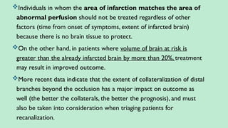 Individuals in whom the area of infarction matches the area of
abnormal perfusion should not be treated regardless of other
factors (time from onset of symptoms, extent of infarcted brain)
because there is no brain tissue to protect.
On the other hand, in patients where volume of brain at risk is
greater than the already infarcted brain by more than 20%, treatment
may result in improved outcome.
More recent data indicate that the extent of collateralization of distal
branches beyond the occlusion has a major impact on outcome as
well (the better the collaterals, the better the prognosis), and must
also be taken into consideration when triaging patients for
recanalization.
 