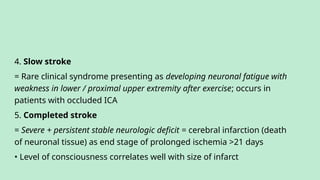 4. Slow stroke
= Rare clinical syndrome presenting as developing neuronal fatigue with
weakness in lower / proximal upper extremity after exercise; occurs in
patients with occluded ICA
5. Completed stroke
= Severe + persistent stable neurologic deficit = cerebral infarction (death
of neuronal tissue) as end stage of prolonged ischemia >21 days
• Level of consciousness correlates well with size of infarct
 
