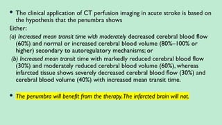  The clinical application of CT perfusion imaging in acute stroke is based on
the hypothesis that the penumbra shows
Either:
(a) Increased mean transit time with moderately decreased cerebral blood flow
(60%) and normal or increased cerebral blood volume (80%–100% or
higher) secondary to autoregulatory mechanisms; or
(b) Increased mean transit time with markedly reduced cerebral blood flow
(30%) and moderately reduced cerebral blood volume (60%), whereas
infarcted tissue shows severely decreased cerebral blood flow (30%) and
cerebral blood volume (40%) with increased mean transit time.
 The penumbra will benefit from the therapy.The infarcted brain will not.
 