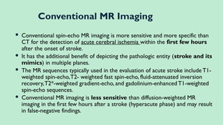  Conventional spin-echo MR imaging is more sensitive and more specific than
CT for the detection of acute cerebral ischemia within the first few hours
after the onset of stroke.
 It has the additional benefit of depicting the pathologic entity (stroke and its
mimics) in multiple planes.
 The MR sequences typically used in the evaluation of acute stroke include T1-
weighted spin-echo,T2- weighted fast spin-echo, fluid-attenuated inversion
recovery,T2*-weighted gradient-echo, and gadolinium-enhanced T1-weighted
spin-echo sequences.
 Conventional MR imaging is less sensitive than diffusion-weighted MR
imaging in the first few hours after a stroke (hyperacute phase) and may result
in false-negative findings.
Conventional MR Imaging
 