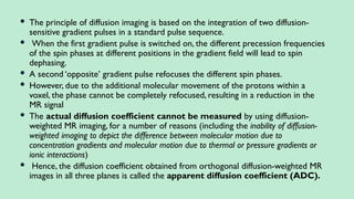  The principle of diffusion imaging is based on the integration of two diffusion-
sensitive gradient pulses in a standard pulse sequence.
 When the first gradient pulse is switched on, the different precession frequencies
of the spin phases at different positions in the gradient field will lead to spin
dephasing.
 A second ‘opposite’ gradient pulse refocuses the different spin phases.
 However, due to the additional molecular movement of the protons within a
voxel, the phase cannot be completely refocused, resulting in a reduction in the
MR signal
 The actual diffusion coefficient cannot be measured by using diffusion-
weighted MR imaging, for a number of reasons (including the inability of diffusion-
weighted imaging to depict the difference between molecular motion due to
concentration gradients and molecular motion due to thermal or pressure gradients or
ionic interactions)
 Hence, the diffusion coefficient obtained from orthogonal diffusion-weighted MR
images in all three planes is called the apparent diffusion coefficient (ADC).
 