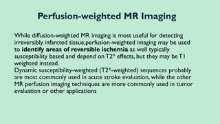 While diffusion-weighted MR imaging is most useful for detecting
irreversibly infarcted tissue,perfusion-weighted imaging may be used
to identify areas of reversible ischemia as well typically
susceptibility based and depend on T2* effects, but they may beT1
weighted instead.
Dynamic susceptibility-weighted (T2*-weighted) sequences probably
are most commonly used in acute stroke evaluation, while the other
MR perfusion imaging techniques are more commonly used in tumor
evaluation or other applications
Perfusion-weighted MR Imaging
 