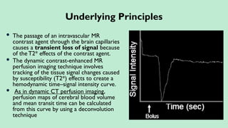  The passage of an intravascular MR
contrast agent through the brain capillaries
causes a transient loss of signal because
of the T2* effects of the contrast agent.
 The dynamic contrast-enhanced MR
perfusion imaging technique involves
tracking of the tissue signal changes caused
by susceptibility (T2*) effects to create a
hemodynamic time–signal intensity curve.
 As in dynamic CT perfusion imaging,
perfusion maps of cerebral blood volume
and mean transit time can be calculated
from this curve by using a deconvolution
technique
Underlying Principles
 