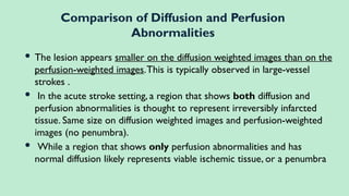  The lesion appears smaller on the diffusion weighted images than on the
perfusion-weighted images.This is typically observed in large-vessel
strokes .
 In the acute stroke setting, a region that shows both diffusion and
perfusion abnormalities is thought to represent irreversibly infarcted
tissue. Same size on diffusion weighted images and perfusion-weighted
images (no penumbra).
 While a region that shows only perfusion abnormalities and has
normal diffusion likely represents viable ischemic tissue, or a penumbra
Comparison of Diffusion and Perfusion
Abnormalities
 