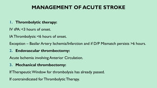 MANAGEMENT OF ACUTE STROKE
1. Thrombolytic therapy:
IV tPA: <3 hours of onset.
IAThrombolysis: <6 hours of onset.
Exception – Basilar Artery Ischemia/Infarction and if D/P Mismatch persists >6 hours.
2. Endovascular thrombectomy:
Acute Ischemia involving Anterior Circulation.
3. Mechanical thrombectomy:
If TherapeuticWindow for thrombolysis has already passed.
If contraindicated forThrombolyticTherapy.
 