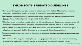 THROMBOLYSIS UPDATED GUIDELINES
Intravenous fibrinolytic therapy at the cerebral circulation dose within the first 3 hours of ischemic stroke
onset offers substantial net benefits for virtually all patients with potentially disabling deficits.
Intravenous fibrinolytic therapy at the cerebral circulation dose within 3-4.5 hours offers moderate net
benefits when applied to all patients with potentially disabling deficits.
MRI of the extent of the infarct core (already irreversibly injured tissue) and the penumbra (tissue at risk but still
salvageable) can likely increase the therapeutic yield of lytic therapy, especially in the 3- to 9-hour window.
Intra-arterial fibrinolytic therapy in the 3- to 6-hour window offers moderate net benefits when applied to
all patients with potentially disabling deficits and large artery cerebral thrombotic occlusions.
Classic thrombolysis drugs, also known as clot-busting drugs, include alteplase, reteplase, streptokinase, and
urokinase.
Newer thrombolytic drugs, like tenecteplase, are emerging as potential replacements for alteplase in treating
acute ischemic stroke, offering benefits like ease of administration and potentially improved efficacy
© 2025 UpToDate, Inc.
 