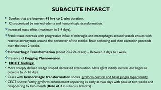 SUBACUTE INFARCT
 Strokes that are between 48 hrs to 2 wks duration.
 Characterized by marked edema and hemorrhagic transformation.
Increased mass effect (maximum in 3-4 days).
Frank tissue necrosis with progressive influx of microglia and macrophages around vessels ensues with
reactive astrocytosis around the perimeter of the stroke. Brain softening and then cavitation proceeds
over the next 2 weeks.
HemorrhagicTransformation (about 20-25% cases) – Between 2 days to 1week.
Presence of Fogging Phenomenon.
 NCCT findings:
 More sharply defined wedge shaped decreased attenuation. Mass effect initially increase and begins to
decrease by 7- 10 days.
 Cases with hemorrhagic transformation shows gyriform cortical and basal ganglia hyperdensity.
 CECT shows: Patchy gyriform enhancement appearing as early as two days with peak at two weeks and
disappearing by two month (Rule of 2 in subacute Infarcts)
 