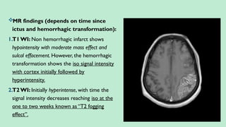 MR findings (depends on time since
ictus and hemorrhagic transformation):
1.T1WI: Non hemorrhagic infarct shows
hypointensity with moderate mass effect and
sulcal effacement. However, the hemorrhagic
transformation shows the iso signal intensity
with cortex initially followed by
hyperintensity.
2.T2WI: Initially hyperintense, with time the
signal intensity decreases reaching iso at the
one to two weeks known as “T2 fogging
effect”.
 