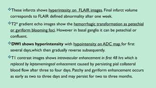 These infarcts shows hyperintesity on FLAIR images. Final infarct volume
corresponds to FLAIR defined abnormality after one week.
T2* gradient echo images show the hemorrhagic transformation as petechial
or gyriform blooming foci. However in basal ganglia it can be petechial or
confluent.
DWI shows hyperintensity with hypointensity on ADC map for first
several days,which then gradually reverse subsequently.
T1 contrast images shows intravascular enhancement in first 48 hrs which is
replaced by leptomemingeal enhacement caused by persisting pial collateral
blood flow after three to four days. Patchy and gyriform enhancement occurs
as early as two to three days and may persist for two to three months.
 