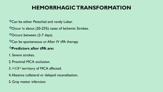 HEMORRHAGICTRANSFORMATION
Can be either Petechial and rarely Lobar.
Occur in about (20-25%) cases of Ischemic Strokes.
Occurs between (2-7 days).
Can be spontaneous or After IV tPA therapy.
Predictors after tPA are:
1. Severe strokes.
2. Proximal MCA occlusion.
3. >1/3rd
territory of MCA affected.
4.Absence collateral or delayed recanalization.
5. Gray matter infarction
 