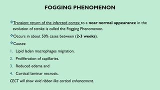 FOGGING PHENOMENON
Transient return of the infarcted cortex to a near normal appearance in the
evolution of stroke is called the Fogging Phenomenon.
Occurs in about 50% cases between (2-3 weeks).
Causes:
1. Lipid laden macrophages migration.
2. Proliferation of capillaries.
3. Reduced edema and
4. Cortical laminar necrosis.
CECT will show vivid ribbon like cortical enhancement.
 