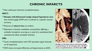 CHRONIC INFARCTS
Also called post infarction encephalomalacia.
NECT:
Sharply well-delineated wedge shaped hypodense area
that involves both GWM and is confined to a specific vascular
territory.
Features of volume loss are evident.
Depression in function, metabolism, and perfusion affecting a
cerebellar hemisphere occurring as a result of a contralateral focal
supratentorial infarct (cerebellar diachisis)
MRI:
Cystic encephalomalacia with CSF equivalent signal intensity
on all sequences.
DWI shows increased diffusivity and hyperintense on ADC.
 