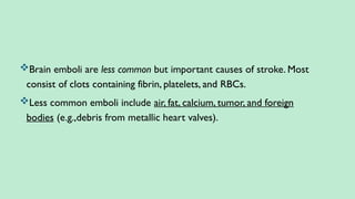 Brain emboli are less common but important causes of stroke. Most
consist of clots containing fibrin, platelets, and RBCs.
Less common emboli include air, fat, calcium, tumor, and foreign
bodies (e.g.,debris from metallic heart valves).
 