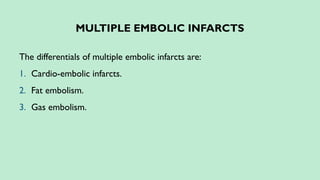 MULTIPLE EMBOLIC INFARCTS
The differentials of multiple embolic infarcts are:
1. Cardio-embolic infarcts.
2. Fat embolism.
3. Gas embolism.
 