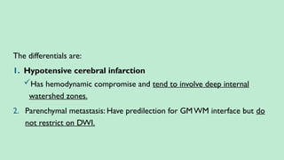 The differentials are:
1. Hypotensive cerebral infarction
Has hemodynamic compromise and tend to involve deep internal
watershed zones.
2. Parenchymal metastasis: Have predilection for GM WM interface but do
not restrict on DWI.
 