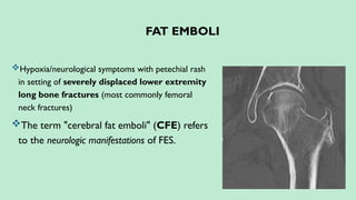 FAT EMBOLI
Hypoxia/neurological symptoms with petechial rash
in setting of severely displaced lower extremity
long bone fractures (most commonly femoral
neck fractures)
The term "cerebral fat emboli" (CFE) refers
to the neurologic manifestations of FES.
 