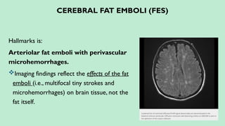 CEREBRAL FAT EMBOLI (FES)
Hallmarks is:
Arteriolar fat emboli with perivascular
microhemorrhages.
Imaging findings reflect the effects of the fat
emboli (i.e., multifocal tiny strokes and
microhemorrhages) on brain tissue, not the
fat itself.
 