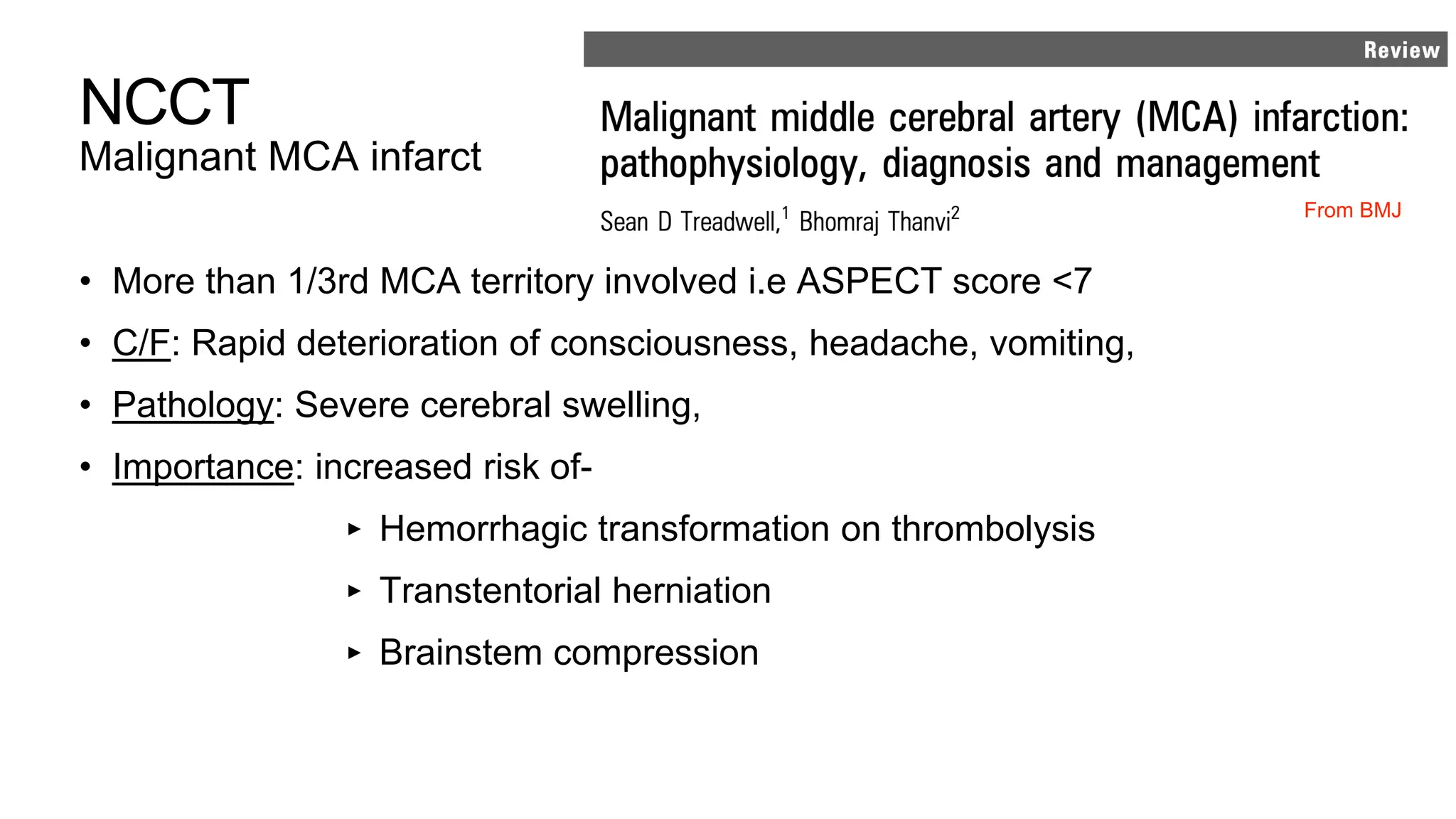 NCCT
Malignant MCA infarct
• More than 1/3rd MCA territory involved i.e ASPECT score <7
• C/F: Rapid deterioration of consciousness, headache, vomiting,
• Pathology: Severe cerebral swelling,
• Importance: increased risk of-
‣ Hemorrhagic transformation on thrombolysis
‣ Transtentorial herniation
‣ Brainstem compression
From BMJ
 