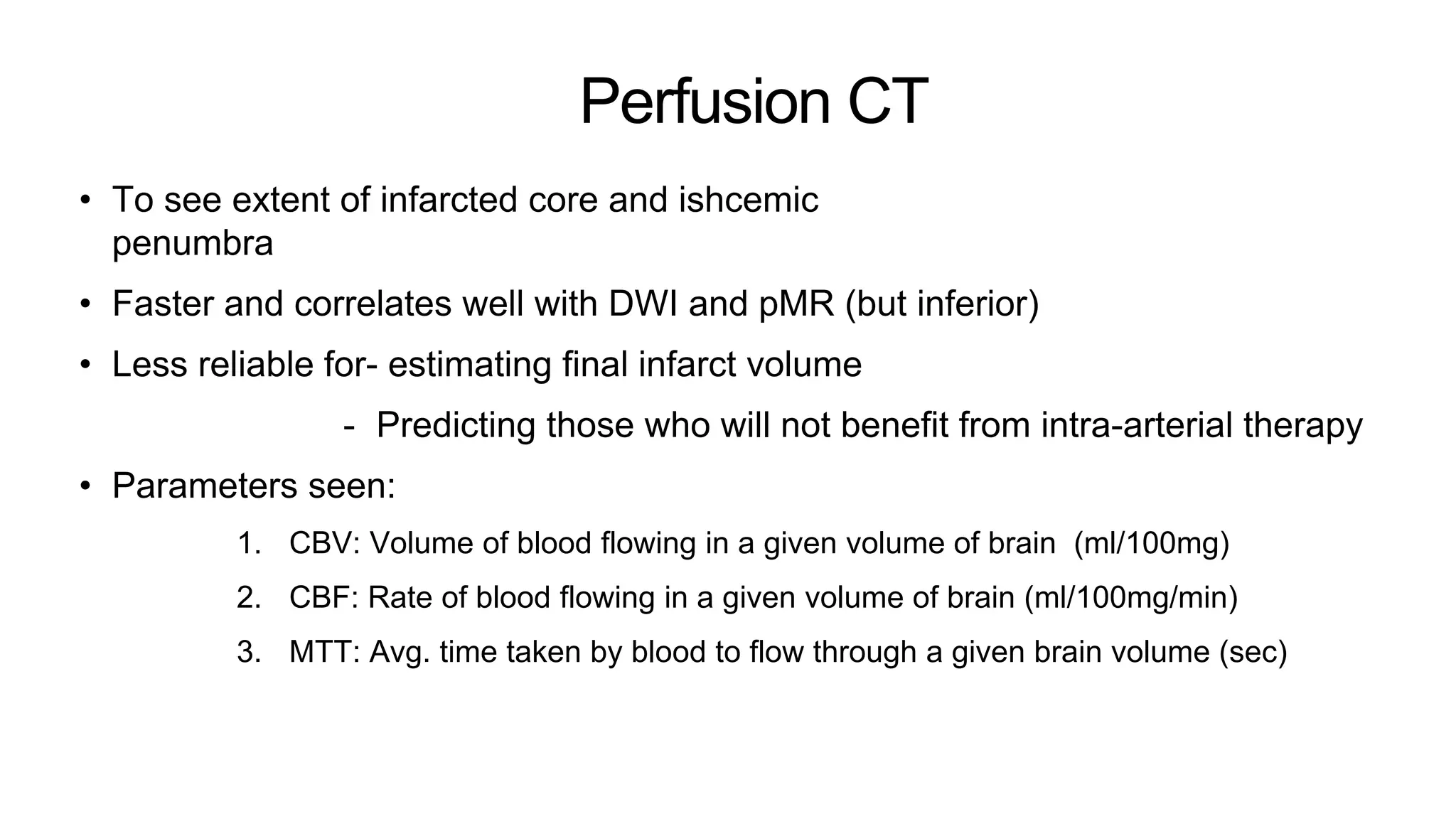 Perfusion CT
• To see extent of infarcted core and ishcemic
penumbra
• Faster and correlates well with DWI and pMR (but inferior)
• Less reliable for- estimating final infarct volume
- Predicting those who will not benefit from intra-arterial therapy
• Parameters seen:
1. CBV: Volume of blood flowing in a given volume of brain (ml/100mg)
2. CBF: Rate of blood flowing in a given volume of brain (ml/100mg/min)
3. MTT: Avg. time taken by blood to flow through a given brain volume (sec)
 